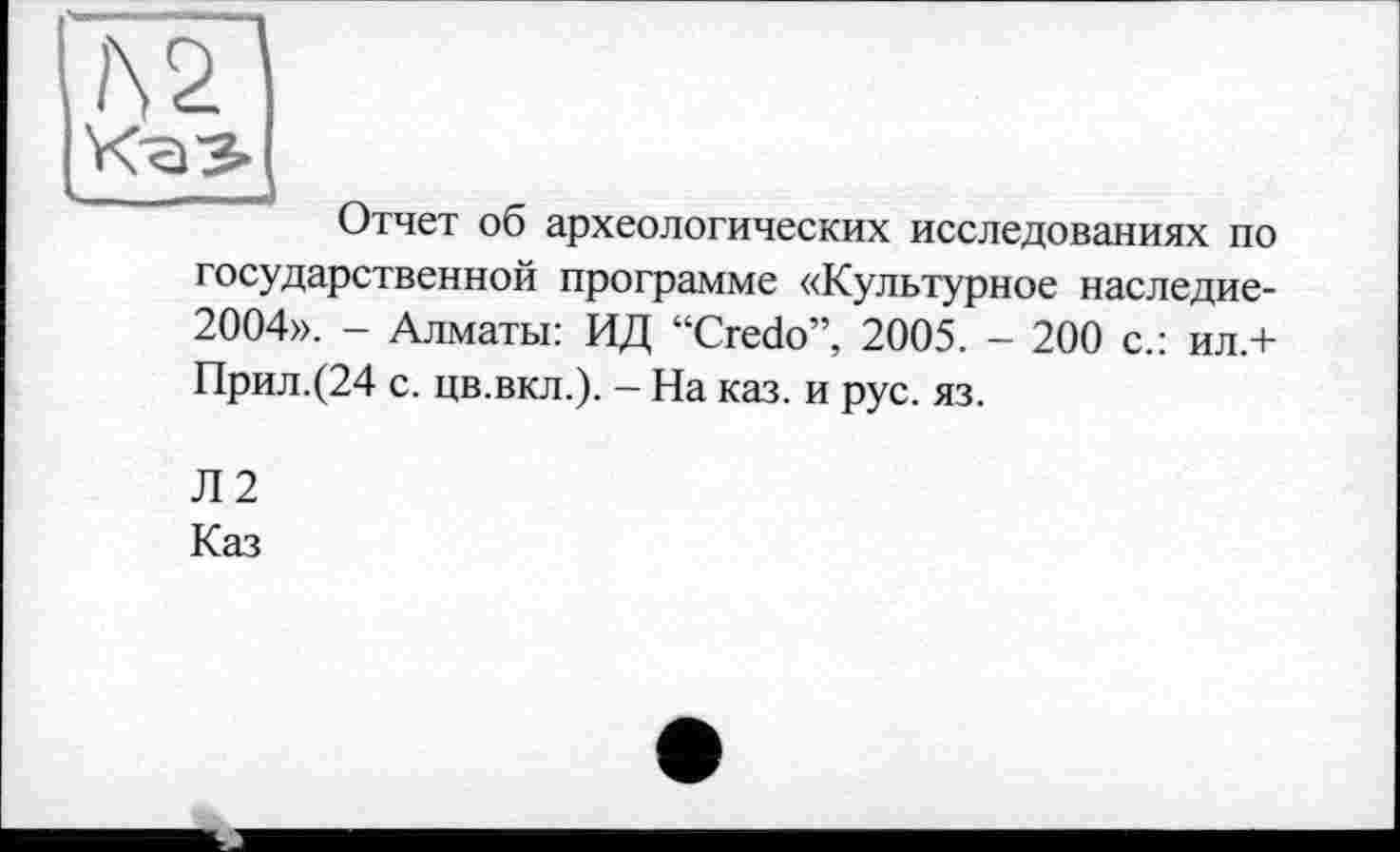 ﻿№
Отчет об археологических исследованиях по государственной программе «Культурное наследие-2004». - Алматы: ИД “Credo”, 2005. - 200 с.: ил.+ Прил.(24 с. цв.вкл.). - На каз. и рус. яз.
Л2
Каз